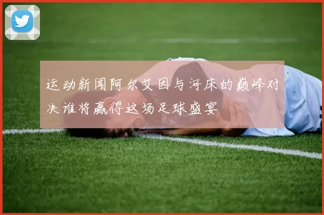 运动新闻阿尔艾因与河床的巅峰对决谁将赢得这场足球盛宴