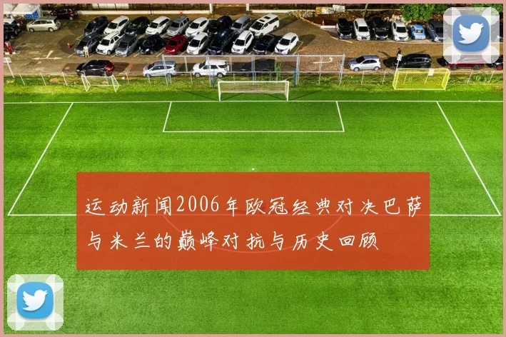 运动新闻2006年欧冠经典对决巴萨与米兰的巅峰对抗与历史回顾