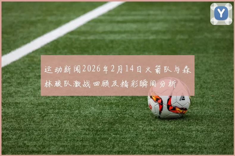 运动新闻2026年2月14日火箭队与森林狼队激战回顾及精彩瞬间分析