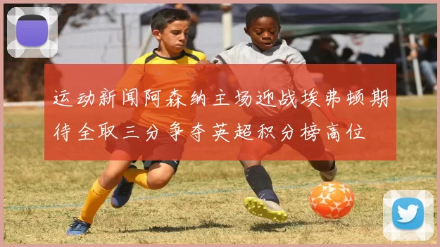 运动新闻阿森纳主场迎战埃弗顿期待全取三分争夺英超积分榜高位