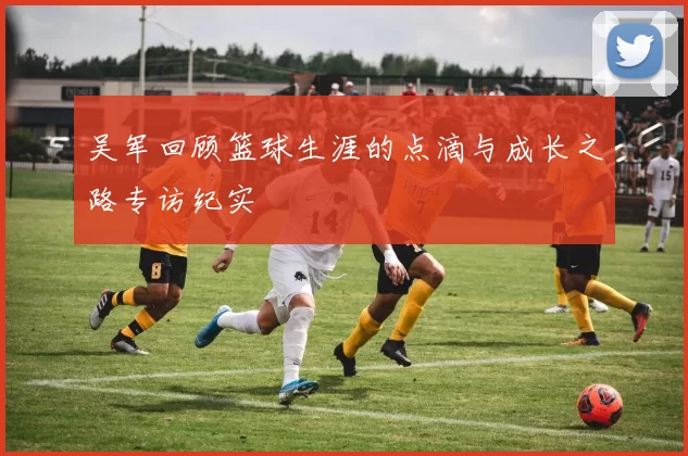 吴军回顾篮球生涯的点滴与成长之路专访纪实