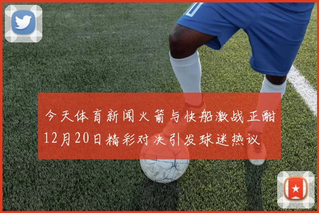 今天体育新闻火箭与快船激战正酣12月20日精彩对决引发球迷热议